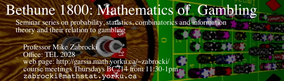 Bethune 1800: Mathematics of Gambling, a seminar series on probability, combinatorics, statistics and information theory and their relation to gambling. Professor Mike Zabrocki, Office: TEL 2028, web page: http://garsia.math.yorku.ca/~zabrocki/, Course meets Thursdays in BC214 at 11:30-1pm